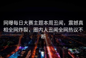 网曝每日大赛主题本周丑闻，震撼真相全网炸裂，圈内人丑闻全网热议不断