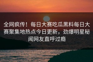 全网疯传！每日大赛吃瓜黑料每日大赛聚集地热点今日更新，劲爆明星秘闻网友直呼过瘾
