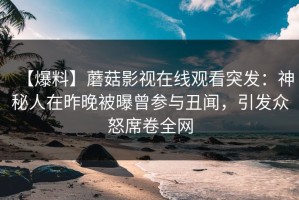 【爆料】蘑菇影视在线观看突发：神秘人在昨晚被曝曾参与丑闻，引发众怒席卷全网