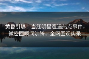 黄昏引爆！当红明星遭遇热点事件，微密圈瞬间沸腾，全网围观实录