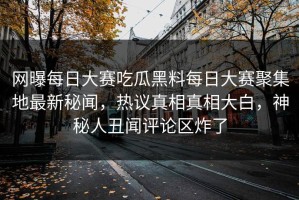 网曝每日大赛吃瓜黑料每日大赛聚集地最新秘闻，热议真相真相大白，神秘人丑闻评论区炸了
