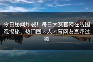 今日秘闻炸裂！每日大赛官网在线围观揭秘，热门圈内人内幕网友直呼过瘾