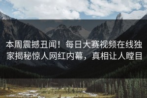 本周震撼丑闻！每日大赛视频在线独家揭秘惊人网红内幕，真相让人瞠目