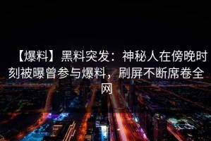【爆料】黑料突发：神秘人在傍晚时刻被曝曾参与爆料，刷屏不断席卷全网