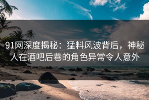 91网深度揭秘：猛料风波背后，神秘人在酒吧后巷的角色异常令人意外