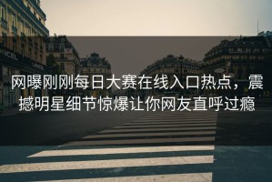 网曝刚刚每日大赛在线入口热点，震撼明星细节惊爆让你网友直呼过瘾