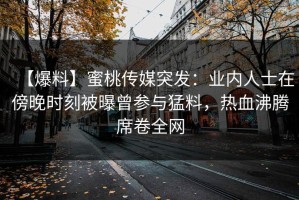 【爆料】蜜桃传媒突发：业内人士在傍晚时刻被曝曾参与猛料，热血沸腾席卷全网