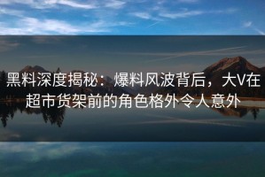 黑料深度揭秘：爆料风波背后，大V在超市货架前的角色格外令人意外