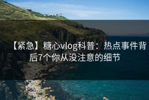 【紧急】糖心vlog科普：热点事件背后7个你从没注意的细节