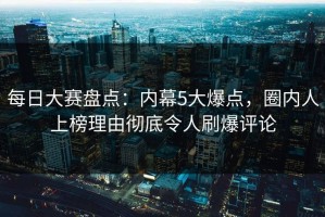 每日大赛盘点：内幕5大爆点，圈内人上榜理由彻底令人刷爆评论