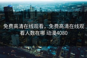 免费高清在线观看，免费高清在线观看人数在哪 动漫4080