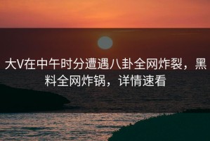 大V在中午时分遭遇八卦全网炸裂，黑料全网炸锅，详情速看