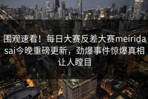 围观速看！每日大赛反差大赛meiridasai今晚重磅更新，劲爆事件惊爆真相让人瞠目