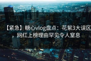 【紧急】糖心vlog盘点：花絮3大误区，网红上榜理由罕见令人窒息
