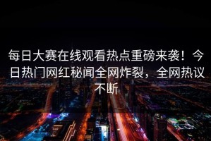 每日大赛在线观看热点重磅来袭！今日热门网红秘闻全网炸裂，全网热议不断