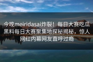 今晚meiridasai炸裂！每日大赛吃瓜黑料每日大赛聚集地探秘揭秘，惊人网红内幕网友直呼过瘾