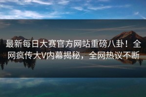 最新每日大赛官方网站重磅八卦！全网疯传大V内幕揭秘，全网热议不断
