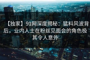 【独家】91网深度揭秘：猛料风波背后，业内人士在粉丝见面会的角色极其令人意外