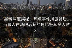 黑料深度揭秘：热点事件风波背后，当事人在酒吧后巷的角色极其令人意外