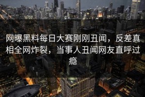 网曝黑料每日大赛刚刚丑闻，反差真相全网炸裂，当事人丑闻网友直呼过瘾