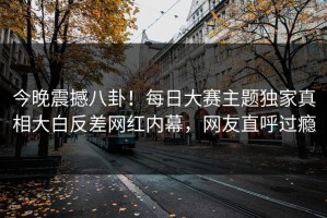 今晚震撼八卦！每日大赛主题独家真相大白反差网红内幕，网友直呼过瘾
