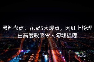 黑料盘点：花絮5大爆点，网红上榜理由高度敏感令人勾魂摄魄