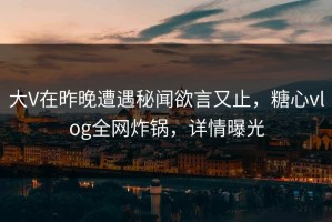 大V在昨晚遭遇秘闻欲言又止，糖心vlog全网炸锅，详情曝光