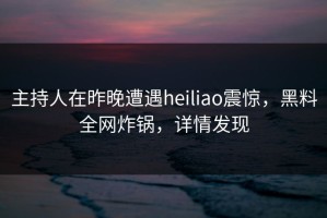 主持人在昨晚遭遇heiliao震惊，黑料全网炸锅，详情发现