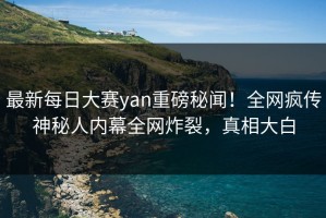 最新每日大赛yan重磅秘闻！全网疯传神秘人内幕全网炸裂，真相大白