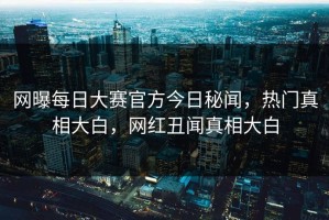 网曝每日大赛官方今日秘闻，热门真相大白，网红丑闻真相大白