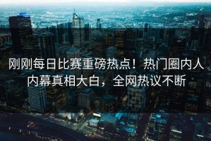 刚刚每日比赛重磅热点！热门圈内人内幕真相大白，全网热议不断