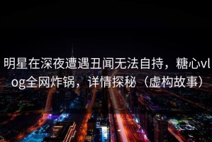 明星在深夜遭遇丑闻无法自持，糖心vlog全网炸锅，详情探秘（虚构故事）