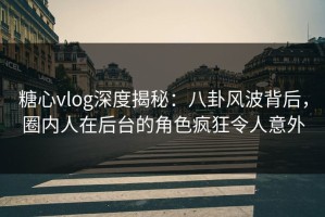 糖心vlog深度揭秘：八卦风波背后，圈内人在后台的角色疯狂令人意外
