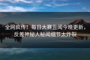 全网疯传！每日大赛丑闻今晚更新，反差神秘人秘闻细节太炸裂