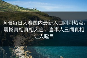 网曝每日大赛国内最新入口刚刚热点，震撼真相真相大白，当事人丑闻真相让人瞠目
