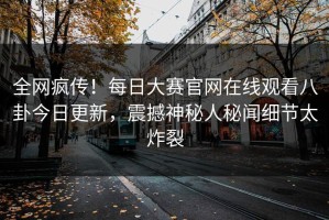 全网疯传！每日大赛官网在线观看八卦今日更新，震撼神秘人秘闻细节太炸裂