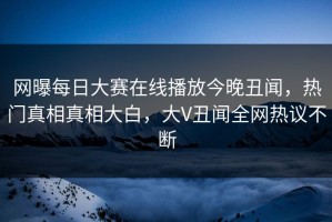 网曝每日大赛在线播放今晚丑闻，热门真相真相大白，大V丑闻全网热议不断