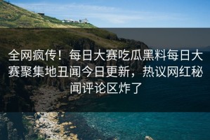 全网疯传！每日大赛吃瓜黑料每日大赛聚集地丑闻今日更新，热议网红秘闻评论区炸了