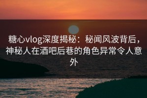 糖心vlog深度揭秘：秘闻风波背后，神秘人在酒吧后巷的角色异常令人意外