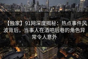 【独家】91网深度揭秘：热点事件风波背后，当事人在酒吧后巷的角色异常令人意外