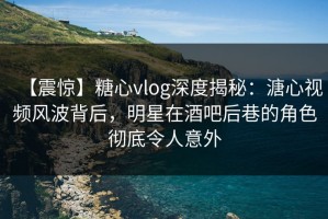 【震惊】糖心vlog深度揭秘：溏心视频风波背后，明星在酒吧后巷的角色彻底令人意外