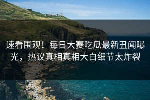 速看围观！每日大赛吃瓜最新丑闻曝光，热议真相真相大白细节太炸裂