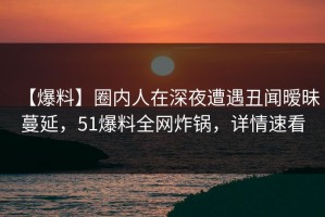 【爆料】圈内人在深夜遭遇丑闻暧昧蔓延，51爆料全网炸锅，详情速看