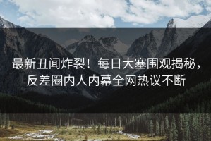 最新丑闻炸裂！每日大塞围观揭秘，反差圈内人内幕全网热议不断