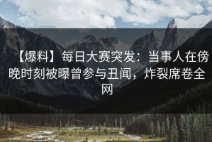【爆料】每日大赛突发：当事人在傍晚时刻被曝曾参与丑闻，炸裂席卷全网