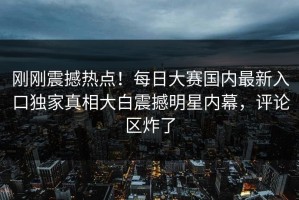 刚刚震撼热点！每日大赛国内最新入口独家真相大白震撼明星内幕，评论区炸了