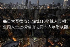每日大赛盘点：mrds10个惊人真相，业内人士上榜理由彻底令人浮想联翩