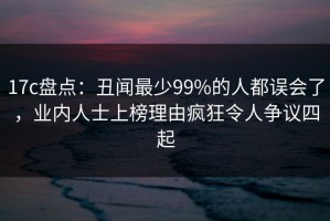 17c盘点：丑闻最少99%的人都误会了，业内人士上榜理由疯狂令人争议四起