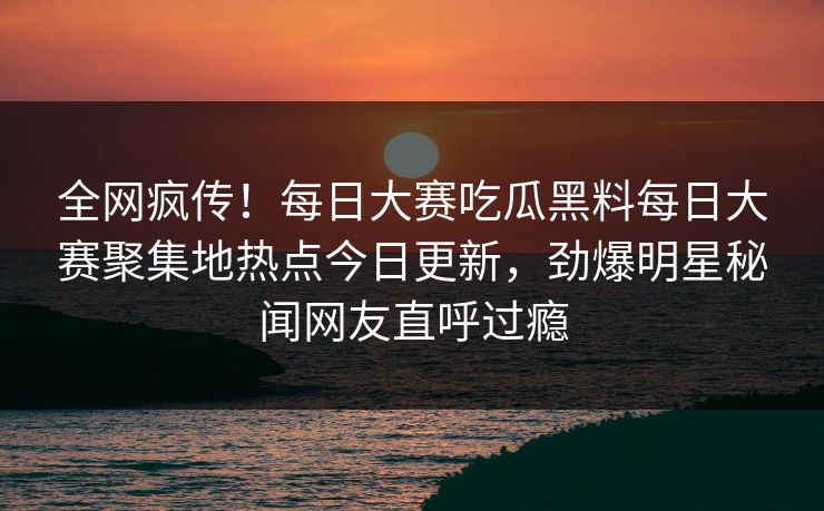全网疯传！每日大赛吃瓜黑料每日大赛聚集地热点今日更新，劲爆明星秘闻网友直呼过瘾