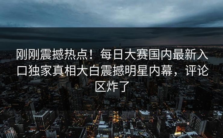刚刚震撼热点！每日大赛国内最新入口独家真相大白震撼明星内幕，评论区炸了